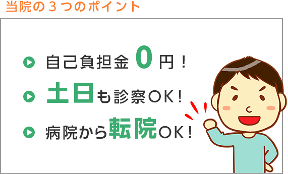 当院の3つのポイント 自己負担金0円! 土日も診察OK! 病院から転院OK!